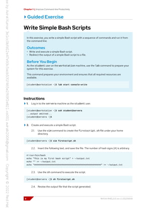 Chapter 1 | Improve Command-line Productivity
Guided Exercise
Write Simple Bash Scripts
In this exercise, you write a simple Bash script with a sequence of commands and run it from
the command line.
Outcomes
• Write and execute a simple Bash script.
• Redirect the output of a simple Bash script to a file.
Before You Begin
As the student user on the workstation machine, use the lab command to prepare your
system for this exercise.
This command prepares your environment and ensures that all required resources are
available.
[student@workstation ~]$ lab start console-write
Instructions
1. Log in to the servera machine as the student user.
[student@workstation ~]$ ssh student@servera
...output omitted...
[student@servera ~]$
2. Create and execute a simple Bash script.
2.1. Use the vim command to create the firstscript.sh file under your home
directory.
[student@servera ~]$ vim firstscript.sh
2.2. Insert the following text, and save the file. The number of hash signs (#) is arbitrary.
#!/usr/bin/bash
echo "This is my first bash script" > ~/output.txt
echo "" >> ~/output.txt
echo "#####################################################" >> ~/output.txt
2.3. Use the sh command to execute the script.
[student@servera ~]$ sh firstscript.sh
2.4. Review the output file that the script generated.
6 RH134-RHEL9.0-en-2-20220609
 