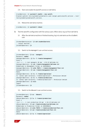 Chapter 7 | Access Network-Attached Storage
2.4. Start and enable the autofs service on servera.
[root@servera ~]# systemctl enable --now autofs
Created symlink /etc/systemd/system/multi-user.target.wants/autofs.service → /usr/
lib/systemd/system/autofs.service.
2.5. Reboot the servera machine.
[root@servera ~]# systemctl reboot
3. Test the autofs configuration with the various users. When done, log out from servera.
3.1. After the servera machine is finished booting, log in to servera as the student
user.
[student@workstation ~]$ ssh student@servera
...output omitted...
[student@servera ~]$
3.2. Switch to the manager1 user and test access.
[student@servera ~]$ su - manager1
Password: redhat
[manager1@servera ~]$ ls -l /remote/management/
total 4
-rw-r--r--. 1 root managers 46 Apr 4 01:13 Welcome.txt
[manager1@servera ~]$ cat /remote/management/Welcome.txt
###Welcome to Management Folder on SERVERB###
[manager1@servera ~]$ echo TEST1 > /remote/management/Test.txt
[manager1@servera ~]$ cat /remote/management/Test.txt
TEST1
[manager1@servera ~]$ ls -l /remote/operation/
ls: cannot open directory '/remote/operation/': Permission denied
[manager1@servera ~]$ ls -l /remote/production/
ls: cannot open directory '/remote/production/': Permission denied
[manager1@servera ~]$ exit
logout
[student@servera ~]$
3.3. Switch to the dbuser1 user and test access.
[student@servera ~]$ su - dbuser1
Password: redhat
[dbuser1@servera ~]$ ls -l /remote/production/
total 4
-rw-r--r--. 1 root production 46 Apr 4 01:13 Welcome.txt
[dbuser1@servera ~]$ cat /remote/production/Welcome.txt
###Welcome to Production Folder on SERVERB###
[dbuser1@servera ~]$ echo TEST2 > /remote/production/Test.txt
[dbuser1@servera ~]$ cat /remote/production/Test.txt
TEST2
[dbuser1@servera ~]$ ls -l /remote/operation/
222 RH134-RHEL9.0-en-2-20220609
 