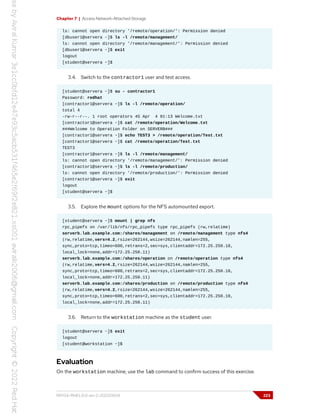 Chapter 7 | Access Network-Attached Storage
ls: cannot open directory '/remote/operation/': Permission denied
[dbuser1@servera ~]$ ls -l /remote/management/
ls: cannot open directory '/remote/management/': Permission denied
[dbuser1@servera ~]$ exit
logout
[student@servera ~]$
3.4. Switch to the contractor1 user and test access.
[student@servera ~]$ su - contractor1
Password: redhat
[contractor1@servera ~]$ ls -l /remote/operation/
total 4
-rw-r--r--. 1 root operators 45 Apr 4 01:13 Welcome.txt
[contractor1@servera ~]$ cat /remote/operation/Welcome.txt
###Welcome to Operation Folder on SERVERB###
[contractor1@servera ~]$ echo TEST3 > /remote/operation/Test.txt
[contractor1@servera ~]$ cat /remote/operation/Test.txt
TEST3
[contractor1@servera ~]$ ls -l /remote/management/
ls: cannot open directory '/remote/management/': Permission denied
[contractor1@servera ~]$ ls -l /remote/production/
ls: cannot open directory '/remote/production/': Permission denied
[contractor1@servera ~]$ exit
logout
[student@servera ~]$
3.5. Explore the mount options for the NFS automounted export.
[student@servera ~]$ mount | grep nfs
rpc_pipefs on /var/lib/nfs/rpc_pipefs type rpc_pipefs (rw,relatime)
serverb.lab.example.com:/shares/management on /remote/management type nfs4
(rw,relatime,vers=4.2,rsize=262144,wsize=262144,namlen=255,
sync,proto=tcp,timeo=600,retrans=2,sec=sys,clientaddr=172.25.250.10,
local_lock=none,addr=172.25.250.11)
serverb.lab.example.com:/shares/operation on /remote/operation type nfs4
(rw,relatime,vers=4.2,rsize=262144,wsize=262144,namlen=255,
sync,proto=tcp,timeo=600,retrans=2,sec=sys,clientaddr=172.25.250.10,
local_lock=none,addr=172.25.250.11)
serverb.lab.example.com:/shares/production on /remote/production type nfs4
(rw,relatime,vers=4.2,rsize=262144,wsize=262144,namlen=255,
sync,proto=tcp,timeo=600,retrans=2,sec=sys,clientaddr=172.25.250.10,
local_lock=none,addr=172.25.250.11)
3.6. Return to the workstation machine as the student user.
[student@servera ~]$ exit
logout
[student@workstation ~]$
Evaluation
On the workstation machine, use the lab command to confirm success of this exercise.
RH134-RHEL9.0-en-2-20220609 223
 