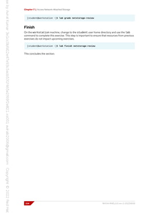 Chapter 7 | Access Network-Attached Storage
[student@workstation ~]$ lab grade netstorage-review
Finish
On the workstation machine, change to the student user home directory and use the lab
command to complete this exercise. This step is important to ensure that resources from previous
exercises do not impact upcoming exercises.
[student@workstation ~]$ lab finish netstorage-review
This concludes the section.
224 RH134-RHEL9.0-en-2-20220609
 