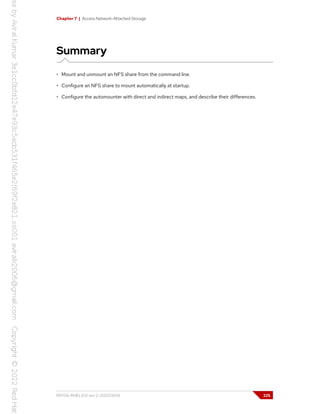 Chapter 7 | Access Network-Attached Storage
Summary
• Mount and unmount an NFS share from the command line.
• Configure an NFS share to mount automatically at startup.
• Configure the automounter with direct and indirect maps, and describe their differences.
RH134-RHEL9.0-en-2-20220609 225
 