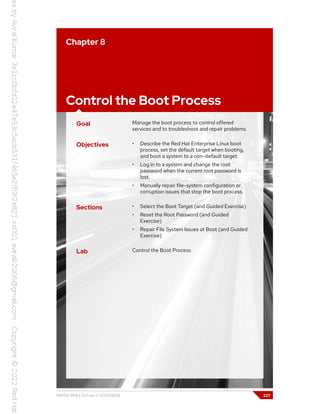 Chapter 8
Control the Boot Process
Goal Manage the boot process to control offered
services and to troubleshoot and repair problems.
Objectives • Describe the Red Hat Enterprise Linux boot
process, set the default target when booting,
and boot a system to a non-default target.
• Log in to a system and change the root
password when the current root password is
lost.
• Manually repair file-system configuration or
corruption issues that stop the boot process.
Sections • Select the Boot Target (and Guided Exercise)
• Reset the Root Password (and Guided
Exercise)
• Repair File System Issues at Boot (and Guided
Exercise)
Lab Control the Boot Process
RH134-RHEL9.0-en-2-20220609 227
 