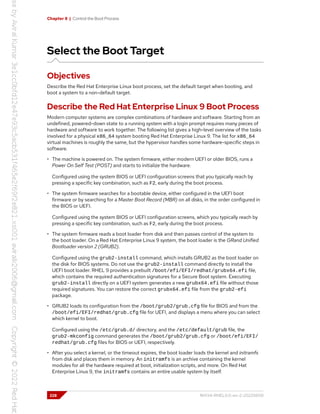 Chapter 8 | Control the Boot Process
Select the Boot Target
Objectives
Describe the Red Hat Enterprise Linux boot process, set the default target when booting, and
boot a system to a non-default target.
Describe the Red Hat Enterprise Linux 9 Boot Process
Modern computer systems are complex combinations of hardware and software. Starting from an
undefined, powered-down state to a running system with a login prompt requires many pieces of
hardware and software to work together. The following list gives a high-level overview of the tasks
involved for a physical x86_64 system booting Red Hat Enterprise Linux 9. The list for x86_64
virtual machines is roughly the same, but the hypervisor handles some hardware-specific steps in
software.
• The machine is powered on. The system firmware, either modern UEFI or older BIOS, runs a
Power On Self Test (POST) and starts to initialize the hardware.
Configured using the system BIOS or UEFI configuration screens that you typically reach by
pressing a specific key combination, such as F2, early during the boot process.
• The system firmware searches for a bootable device, either configured in the UEFI boot
firmware or by searching for a Master Boot Record (MBR) on all disks, in the order configured in
the BIOS or UEFI.
Configured using the system BIOS or UEFI configuration screens, which you typically reach by
pressing a specific key combination, such as F2, early during the boot process.
• The system firmware reads a boot loader from disk and then passes control of the system to
the boot loader. On a Red Hat Enterprise Linux 9 system, the boot loader is the GRand Unified
Bootloader version 2 (GRUB2).
Configured using the grub2-install command, which installs GRUB2 as the boot loader on
the disk for BIOS systems. Do not use the grub2-install command directly to install the
UEFI boot loader. RHEL 9 provides a prebuilt /boot/efi/EFI/redhat/grubx64.efi file,
which contains the required authentication signatures for a Secure Boot system. Executing
grub2-install directly on a UEFI system generates a new grubx64.efi file without those
required signatures. You can restore the correct grubx64.efi file from the grub2-efi
package.
• GRUB2 loads its configuration from the /boot/grub2/grub.cfg file for BIOS and from the
/boot/efi/EFI/redhat/grub.cfg file for UEFI, and displays a menu where you can select
which kernel to boot.
Configured using the /etc/grub.d/ directory, and the /etc/default/grub file, the
grub2-mkconfig command generates the /boot/grub2/grub.cfg or /boot/efi/EFI/
redhat/grub.cfg files for BIOS or UEFI, respectively.
• After you select a kernel, or the timeout expires, the boot loader loads the kernel and initramfs
from disk and places them in memory. An initramfs is an archive containing the kernel
modules for all the hardware required at boot, initialization scripts, and more. On Red Hat
Enterprise Linux 9, the initramfs contains an entire usable system by itself.
228 RH134-RHEL9.0-en-2-20220609
 