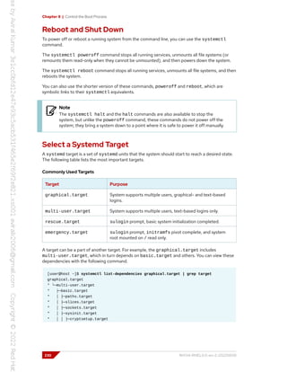 Chapter 8 | Control the Boot Process
Reboot and Shut Down
To power off or reboot a running system from the command line, you can use the systemctl
command.
The systemctl poweroff command stops all running services, unmounts all file systems (or
remounts them read-only when they cannot be unmounted), and then powers down the system.
The systemctl reboot command stops all running services, unmounts all file systems, and then
reboots the system.
You can also use the shorter version of these commands, poweroff and reboot, which are
symbolic links to their systemctl equivalents.
Note
The systemctl halt and the halt commands are also available to stop the
system, but unlike the poweroff command, these commands do not power off the
system; they bring a system down to a point where it is safe to power it off manually.
Select a Systemd Target
A systemd target is a set of systemd units that the system should start to reach a desired state.
The following table lists the most important targets.
Commonly Used Targets
Target Purpose
graphical.target System supports multiple users, graphical- and text-based
logins.
multi-user.target System supports multiple users, text-based logins only.
rescue.target sulogin prompt, basic system initialization completed.
emergency.target sulogin prompt, initramfs pivot complete, and system
root mounted on / read only.
A target can be a part of another target. For example, the graphical.target includes
multi-user.target, which in turn depends on basic.target and others. You can view these
dependencies with the following command.
[user@host ~]$ systemctl list-dependencies graphical.target | grep target
graphical.target
* └─multi-user.target
* ├─basic.target
* │ ├─paths.target
* │ ├─slices.target
* │ ├─sockets.target
* │ ├─sysinit.target
* │ │ ├─cryptsetup.target
230 RH134-RHEL9.0-en-2-20220609
 