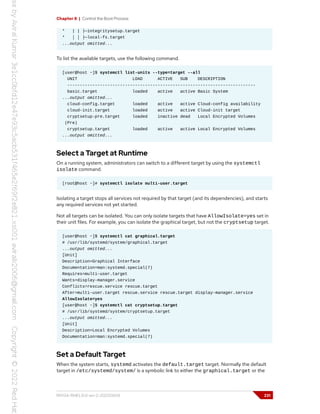 Chapter 8 | Control the Boot Process
* | | ├─integritysetup.target
* │ │ ├─local-fs.target
...output omitted...
To list the available targets, use the following command.
[user@host ~]$ systemctl list-units --type=target --all
UNIT LOAD ACTIVE SUB DESCRIPTION
---------------------------------------------------------------------------
basic.target loaded active active Basic System
...output omitted...
cloud-config.target loaded active active Cloud-config availability
cloud-init.target loaded active active Cloud-init target
cryptsetup-pre.target loaded inactive dead Local Encrypted Volumes
(Pre)
cryptsetup.target loaded active active Local Encrypted Volumes
...output omitted...
Select a Target at Runtime
On a running system, administrators can switch to a different target by using the systemctl
isolate command.
[root@host ~]# systemctl isolate multi-user.target
Isolating a target stops all services not required by that target (and its dependencies), and starts
any required services not yet started.
Not all targets can be isolated. You can only isolate targets that have AllowIsolate=yes set in
their unit files. For example, you can isolate the graphical target, but not the cryptsetup target.
[user@host ~]$ systemctl cat graphical.target
# /usr/lib/systemd/system/graphical.target
...output omitted...
[Unit]
Description=Graphical Interface
Documentation=man:systemd.special(7)
Requires=multi-user.target
Wants=display-manager.service
Conflicts=rescue.service rescue.target
After=multi-user.target rescue.service rescue.target display-manager.service
AllowIsolate=yes
[user@host ~]$ systemctl cat cryptsetup.target
# /usr/lib/systemd/system/cryptsetup.target
...output omitted...
[Unit]
Description=Local Encrypted Volumes
Documentation=man:systemd.special(7)
Set a Default Target
When the system starts, systemd activates the default.target target. Normally the default
target in /etc/systemd/system/ is a symbolic link to either the graphical.target or the
RH134-RHEL9.0-en-2-20220609 231
 