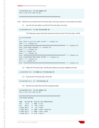 Chapter 1 | Improve Command-line Productivity
[student@servera ~]$ cat output.txt
This is my first bash script
#####################################################
3. Add more commands to the firstscript.sh script, execute it, and review the output.
3.1. Use the Vim text editor to edit the firstscript.sh script.
[student@servera ~]$ vim firstscript.sh
The following output shows the expected content of the firstscript.sh file:
#!/usr/bin/bash
#
echo "This is my first bash script" > ~/output.txt
echo "" >> ~/output.txt
echo "#####################################################" >> ~/output.txt
echo "LIST BLOCK DEVICES" >> ~/output.txt
echo "" >> ~/output.txt
lsblk >> ~/output.txt
echo "" >> ~/output.txt
echo "#####################################################" >> ~/output.txt
echo "FILESYSTEM FREE SPACE STATUS" >> ~/output.txt
echo "" >> ~/output.txt
df -h >> ~/output.txt
echo "#####################################################" >> ~/output.txt
3.2. Make the firstscript.sh file executable by using the chmod command.
[student@servera ~]$ chmod a+x firstscript.sh
3.3. Execute the firstscript.sh script.
[student@servera ~]$ ./firstscript.sh
3.4. Review the output file that the script generated.
[student@servera ~]$ cat output.txt
This is my first bash script
#####################################################
LIST BLOCK DEVICES
NAME MAJ:MIN RM SIZE RO TYPE MOUNTPOINTS
sr0 11:0 1 558K 0 rom
vda 252:0 0 10G 0 disk
├─vda1 252:1 0 1M 0 part
├─vda2 252:2 0 200M 0 part /boot/efi
├─vda3 252:3 0 500M 0 part /boot
└─vda4 252:4 0 9.3G 0 part /
RH134-RHEL9.0-en-2-20220609 7
 