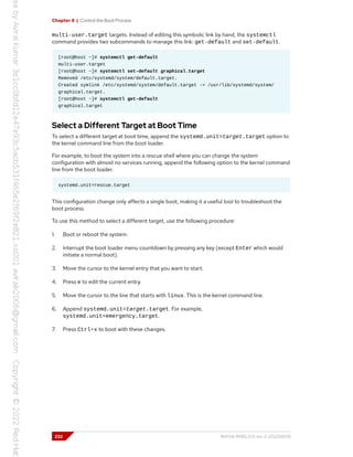 Chapter 8 | Control the Boot Process
multi-user.target targets. Instead of editing this symbolic link by hand, the systemctl
command provides two subcommands to manage this link: get-default and set-default.
[root@host ~]# systemctl get-default
multi-user.target
[root@host ~]# systemctl set-default graphical.target
Removed /etc/systemd/system/default.target.
Created symlink /etc/systemd/system/default.target -> /usr/lib/systemd/system/
graphical.target.
[root@host ~]# systemctl get-default
graphical.target
Select a Different Target at Boot Time
To select a different target at boot time, append the systemd.unit=target.target option to
the kernel command line from the boot loader.
For example, to boot the system into a rescue shell where you can change the system
configuration with almost no services running, append the following option to the kernel command
line from the boot loader.
systemd.unit=rescue.target
This configuration change only affects a single boot, making it a useful tool to troubleshoot the
boot process.
To use this method to select a different target, use the following procedure:
1. Boot or reboot the system.
2. Interrupt the boot loader menu countdown by pressing any key (except Enter which would
initiate a normal boot).
3. Move the cursor to the kernel entry that you want to start.
4. Press e to edit the current entry.
5. Move the cursor to the line that starts with linux. This is the kernel command line.
6. Append systemd.unit=target.target. For example,
systemd.unit=emergency.target.
7. Press Ctrl+x to boot with these changes.
232 RH134-RHEL9.0-en-2-20220609
 