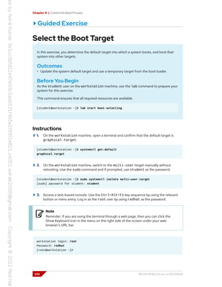 Chapter 8 | Control the Boot Process
Guided Exercise
Select the Boot Target
In this exercise, you determine the default target into which a system boots, and boot that
system into other targets.
Outcomes
• Update the system default target and use a temporary target from the boot loader.
Before You Begin
As the student user on the workstation machine, use the lab command to prepare your
system for this exercise.
This command ensures that all required resources are available.
[student@workstation ~]$ lab start boot-selecting
Instructions
1. On the workstation machine, open a terminal and confirm that the default target is
graphical.target.
[student@workstation ~]$ systemctl get-default
graphical.target
2. On the workstation machine, switch to the multi-user target manually without
rebooting. Use the sudo command and if prompted, use student as the password.
[student@workstation ~]$ sudo systemctl isolate multi-user.target
[sudo] password for student: student
3. Access a text-based console. Use the Ctrl+Alt+F1 key sequence by using the relevant
button or menu entry. Log in as the root user by using redhat as the password.
Note
Reminder: If you are using the terminal through a web page, then you can click the
Show Keyboard icon in the menu on the right side of the screen under your web
browser's URL bar.
workstation login: root
Password: redhat
[root@workstation ~]#
234 RH134-RHEL9.0-en-2-20220609
 