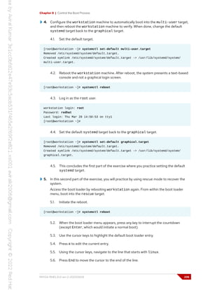 Chapter 8 | Control the Boot Process
4. Configure the workstation machine to automatically boot into the multi-user target,
and then reboot the workstation machine to verify. When done, change the default
systemd target back to the graphical target.
4.1. Set the default target.
[root@workstation ~]# systemctl set-default multi-user.target
Removed /etc/systemd/system/default.target.
Created symlink /etc/systemd/system/default.target -> /usr/lib/systemd/system/
multi-user.target.
4.2. Reboot the workstation machine. After reboot, the system presents a text-based
console and not a graphical login screen.
[root@workstation ~]# systemctl reboot
4.3. Log in as the root user.
workstation login: root
Password: redhat
Last login: Thu Mar 28 14:50:53 on tty1
[root@workstation ~]#
4.4. Set the default systemd target back to the graphical target.
[root@workstation ~]# systemctl set-default graphical.target
Removed /etc/systemd/system/default.target.
Created symlink /etc/systemd/system/default.target -> /usr/lib/systemd/system/
graphical.target.
4.5. This concludes the first part of the exercise where you practice setting the default
systemd target.
5. In this second part of the exercise, you will practice by using rescue mode to recover the
system.
Access the boot loader by rebooting workstation again. From within the boot loader
menu, boot into the rescue target.
5.1. Initiate the reboot.
[root@workstation ~]# systemctl reboot
5.2. When the boot loader menu appears, press any key to interrupt the countdown
(except Enter, which would initiate a normal boot).
5.3. Use the cursor keys to highlight the default boot loader entry.
5.4. Press e to edit the current entry.
5.5. Using the cursor keys, navigate to the line that starts with linux.
5.6. Press End to move the cursor to the end of the line.
RH134-RHEL9.0-en-2-20220609 235
 