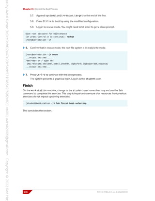 Chapter 8 | Control the Boot Process
5.7. Append systemd.unit=rescue.target to the end of the line.
5.8. Press Ctrl+x to boot by using the modified configuration.
5.9. Log in to rescue mode. You might need to hit enter to get a clean prompt.
Give root password for maintenance
(or press Control-D to continue): redhat
[root@workstation ~]#
6. Confirm that in rescue mode, the root file system is in read/write mode.
[root@workstation ~]# mount
...output omitted...
/dev/vda4 on / type xfs
(rw,relatime,seclabel,attr2,inode64,logbufs=8,logbsize=32k,noquota)
...output omitted...
7. Press Ctrl+d to continue with the boot process.
The system presents a graphical login. Log in as the student user.
Finish
On the workstation machine, change to the student user home directory and use the lab
command to complete this exercise. This step is important to ensure that resources from previous
exercises do not impact upcoming exercises.
[student@workstation ~]$ lab finish boot-selecting
This concludes the section.
236 RH134-RHEL9.0-en-2-20220609
 
