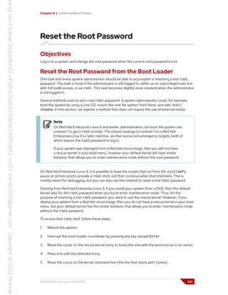 Chapter 8 | Control the Boot Process
Reset the Root Password
Objectives
Log in to a system and change the root password when the current root password is lost.
Reset the Root Password from the Boot Loader
One task that every system administrator should be able to accomplish is resetting a lost root
password. This task is trivial if the administrator is still logged in, either as an unprivileged user but
with full sudo access, or as root. This task becomes slightly more involved when the administrator
is not logged in.
Several methods exist to set a new root password. A system administrator could, for example,
boot the system by using a Live CD, mount the root file system from there, and edit /etc/
shadow. In this section, we explore a method that does not require the use of external media.
Note
On Red Hat Enterprise Linux 6 and earlier, administrators can boot the system into
runlevel 1 to get a root prompt. The closest analogs to runlevel 1 on a Red Hat
Enterprise Linux 8 or later machine, are the rescue and emergency targets, both of
which require the root password to log in.
If your system was deployed from a Red Hat cloud image, then you will not have
a rescue kernel in your boot menu, however your default kernel will have similar
behavior that alllows you to enter maintenance mode without the root password.
On Red Hat Enterprise Linux 9, it is possible to have the scripts that run from the initramfs
pause at certain points, provide a root shell, and then continue when that shell exits. This is
mostly meant for debugging, but you can also use this method to reset a lost root password.
Starting from Red Hat Enterprise Linux 9, if you install your system from a DVD, then the default
kernel asks for the root password when you try to enter maintenance mode. Thus, for the
purpose of resetting a lost root password, you need to use the rescue kernel. However, if you
deploy your system from a Red Hat cloud image, then you do not have a rescue kernel in your boot
menu, but your default kernel has the similar behavior that allows you to enter maintenance mode
without the root password.
To access that root shell, follow these steps:
1. Reboot the system.
2. Interrupt the boot-loader countdown by pressing any key, except Enter.
3. Move the cursor to the rescue kernel entry to boot (the one with the word rescue in its name).
4. Press e to edit the selected entry.
5. Move the cursor to the kernel command line (the line that starts with linux).
RH134-RHEL9.0-en-2-20220609 237
 