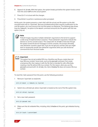 Chapter 8 | Control the Boot Process
6. Append rd.break. With that option, the system breaks just before the system hands control
from the initramfs to the actual system.
7. Press Ctrl+x to boot with the changes.
8. Press Enter to perform maintenance when prompted.
At this point, the system presents a root shell, with the actual root file system on the disk
mounted read-only on /sysroot. Because troubleshooting often requires modification to the
root file system, you must remount the root file system as read/write. The following step shows
how the remount,rw option to the mount command remounts the file system with the new
option (rw) set.
Note
Prebuilt images may place multiple console= arguments to the kernel to support
a wide array of implementation scenarios. Those console= arguments indicate the
devices to use for console output. The caveat with rd.break is that even though
the system sends the kernel messages to all the consoles, the prompt ultimately
uses whichever console is given last. If you do not get your prompt, then you might
want to temporarily reorder the console= arguments when you edit the kernel
command line from the boot loader.
Important
The system has not yet enabled SELinux, therefore any file you create does not
have SELinux context. Some tools, such as the passwd command, first create
a temporary file, then replace it with the file that is intended for edit, effectively
creating a new file without SELinux context. For this reason, when you use the
passwd command with rd.break, the /etc/shadow file does not receive SELinux
context.
To reset the root password from this point, use the following procedure:
1. Remount /sysroot as read/write.
sh-5.1# mount -o remount,rw /sysroot
2. Switch into a chroot jail, where /sysroot is treated as the root of the file-system tree.
sh-5.1# chroot /sysroot
3. Set a new root password.
sh-5.1# passwd root
4. Make sure that all unlabeled files, including /etc/shadow at this point, get relabeled during
boot.
sh-5.1# touch /.autorelabel
238 RH134-RHEL9.0-en-2-20220609
 
