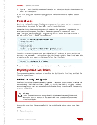 Chapter 8 | Control the Boot Process
5. Type exit twice. The first command exits the chroot jail, and the second command exits the
initramfs debug shell.
At this point, the system continues booting, performs a full SELinux relabel, and then reboots
again.
Inspect Logs
Looking at the logs of previously failed boots can be useful. If the system journals are persistent
across reboots, you can use the journalctl tool to inspect those logs.
Remember that by default, the system journals are kept in the /run/log/journal directory,
which means the journals are cleared when the system reboots. To store journals in the
/var/log/journal directory, which persists across reboots, set the Storage parameter to
persistent in /etc/systemd/journald.conf.
[root@host ~]# vim /etc/systemd/journald.conf
...output omitted...
[Journal]
Storage=persistent
...output omitted...
[root@host ~]# systemctl restart systemd-journald.service
To inspect the logs of a previous boot, use the journalctl command -b option. Without any
arguments, the journalctl command -b option only displays messages since the last boot. With
a negative number as an argument, it displays the logs of previous boots.
[root@host ~]# journalctl -b -1 -p err
This command shows all messages rated as an error or worse from the previous boot.
Repair Systemd Boot Issues
To troubleshoot service startup issues at boot time, Red Hat Enterprise Linux 8 and later have the
following tools available.
Enable the Early Debug Shell
By enabling the debug-shell service with systemctl enable debug-shell.service, the
system spawns a root shell on TTY9 (Ctrl+Alt+F9) early during the boot sequence. This shell is
automatically logged in as root, so that administrators can debug the system while the operating
system is still booting.
Warning
Do not forget to disable the debug-shell.service service when you are done
debugging, because it leaves an unauthenticated root shell open to anyone with
local console access.
Alternatively, to activate the debug shell during the boot using the GRUB2 menu, follow these
steps:
1. Reboot the system.
RH134-RHEL9.0-en-2-20220609 239
 