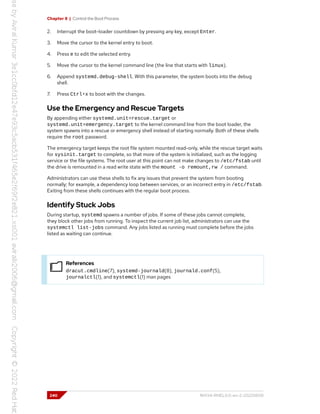 Chapter 8 | Control the Boot Process
2. Interrupt the boot-loader countdown by pressing any key, except Enter.
3. Move the cursor to the kernel entry to boot.
4. Press e to edit the selected entry.
5. Move the cursor to the kernel command line (the line that starts with linux).
6. Append systemd.debug-shell. With this parameter, the system boots into the debug
shell.
7. Press Ctrl+x to boot with the changes.
Use the Emergency and Rescue Targets
By appending either systemd.unit=rescue.target or
systemd.unit=emergency.target to the kernel command line from the boot loader, the
system spawns into a rescue or emergency shell instead of starting normally. Both of these shells
require the root password.
The emergency target keeps the root file system mounted read-only, while the rescue target waits
for sysinit.target to complete, so that more of the system is initialized, such as the logging
service or the file systems. The root user at this point can not make changes to /etc/fstab until
the drive is remounted in a read write state with the mount -o remount,rw / command.
Administrators can use these shells to fix any issues that prevent the system from booting
normally; for example, a dependency loop between services, or an incorrect entry in /etc/fstab.
Exiting from these shells continues with the regular boot process.
Identify Stuck Jobs
During startup, systemd spawns a number of jobs. If some of these jobs cannot complete,
they block other jobs from running. To inspect the current job list, administrators can use the
systemctl list-jobs command. Any jobs listed as running must complete before the jobs
listed as waiting can continue.
References
dracut.cmdline(7), systemd-journald(8), journald.conf(5),
journalctl(1), and systemctl(1) man pages
240 RH134-RHEL9.0-en-2-20220609
 