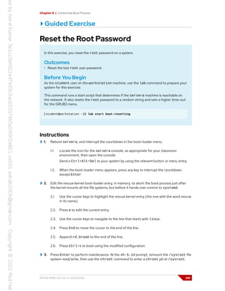 Chapter 8 | Control the Boot Process
Guided Exercise
Reset the Root Password
In this exercise, you reset the root password on a system.
Outcomes
• Reset the lost root user password.
Before You Begin
As the student user on the workstation machine, use the lab command to prepare your
system for this exercise.
This command runs a start script that determines if the servera machine is reachable on
the network. It also resets the root password to a random string and sets a higher time-out
for the GRUB2 menu.
[student@workstation ~]$ lab start boot-resetting
Instructions
1. Reboot servera, and interrupt the countdown in the boot-loader menu.
1.1. Locate the icon for the servera console, as appropriate for your classroom
environment, then open the console.
Send a Ctrl+Alt+Del to your system by using the relevant button or menu entry.
1.2. When the boot-loader menu appears, press any key to interrupt the countdown,
except Enter.
2. Edit the rescue kernel boot-loader entry, in memory, to abort the boot process just after
the kernel mounts all the file systems, but before it hands over control to systemd.
2.1. Use the cursor keys to highlight the rescue kernel entry (the one with the word rescue
in its name).
2.2. Press e to edit the current entry.
2.3. Use the cursor keys to navigate to the line that starts with linux.
2.4. Press End to move the cursor to the end of the line.
2.5. Append rd.break to the end of the line.
2.6. Press Ctrl+x to boot using the modified configuration.
3. Press Enter to perform maintenance. At the sh-5.1# prompt, remount the /sysroot file
system read/write, then use the chroot command to enter a chroot jail at /sysroot.
RH134-RHEL9.0-en-2-20220609 241
 