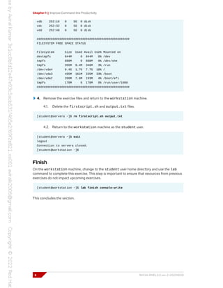 Chapter 1 | Improve Command-line Productivity
vdb 252:16 0 5G 0 disk
vdc 252:32 0 5G 0 disk
vdd 252:48 0 5G 0 disk
#####################################################
FILESYSTEM FREE SPACE STATUS
Filesystem Size Used Avail Use% Mounted on
devtmpfs 844M 0 844M 0% /dev
tmpfs 888M 0 888M 0% /dev/shm
tmpfs 355M 9.4M 346M 3% /run
/dev/vda4 9.4G 1.7G 7.7G 18% /
/dev/vda3 495M 161M 335M 33% /boot
/dev/vda2 200M 7.6M 193M 4% /boot/efi
tmpfs 178M 0 178M 0% /run/user/1000
#####################################################
4. Remove the exercise files and return to the workstation machine.
4.1. Delete the firstscript.sh and output.txt files.
[student@servera ~]$ rm firstscript.sh output.txt
4.2. Return to the workstation machine as the student user.
[student@servera ~]$ exit
logout
Connection to servera closed.
[student@workstation ~]$
Finish
On the workstation machine, change to the student user home directory and use the lab
command to complete this exercise. This step is important to ensure that resources from previous
exercises do not impact upcoming exercises.
[student@workstation ~]$ lab finish console-write
This concludes the section.
8 RH134-RHEL9.0-en-2-20220609
 