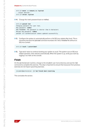 Chapter 8 | Control the Boot Process
sh-5.1# mount -o remount,rw /sysroot
...output omitted...
sh-5.1# chroot /sysroot
4. Change the root password back to redhat.
sh-5.1# passwd root
Changing password for user root.
New password: redhat
BAD PASSWORD: The password is shorter than 8 characters
Retype new password: redhat
passwd: all authentication tokens updated successfully.
5. Configure the system to automatically perform a full SELinux relabel after boot. This is
necessary because the passwd command recreates the /etc/shadow file without an
SELinux context.
sh-5.1# touch /.autorelabel
6. Type exit twice to continue booting your system as usual. The system runs an SELinux
relabel operation, then reboots automatically. When the system is up, verify your work by
logging in as root at the console.
Finish
On the workstation machine, change to the student user home directory and use the lab
command to complete this exercise. This step is important to ensure that resources from previous
exercises do not impact upcoming exercises.
[student@workstation ~]$ lab finish boot-resetting
This concludes the section.
242 RH134-RHEL9.0-en-2-20220609
 