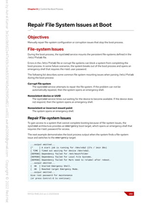 Chapter 8 | Control the Boot Process
Repair File System Issues at Boot
Objectives
Manually repair file-system configuration or corruption issues that stop the boot process.
File-system Issues
During the boot process, the systemd service mounts the persistent file-systems defined in the
/etc/fstab file.
Errors in the /etc/fstab file or corrupt file systems can block a system from completing the
boot process. In some failure scenarios, the system breaks out of the boot process and opens an
emergency shell that requires the root user password.
The following list describes some common file system mounting issues when parsing /etc/fstab
during the boot process:
Corrupt file system
The systemd service attempts to repair the file system. If the problem can not be
automatically repaired, then the system opens an emergency shell.
Nonexistent device or UUID
The systemd service times out waiting for the device to become available. If the device does
not respond, then the system opens an emergency shell.
Nonexistent or incorrect mount point
The system opens an emergency shell.
Repair File-system Issues
To gain access to a system that cannot complete booting because of file-system issues, the
systemd architecture provides an emergency boot target, which opens an emergency shell that
requires the root password for access.
The next example demonstrates the boot process output when the system finds a file-system
issue and switches to the emergency target:
...output omitted...
[* ] A start job is running for /dev/vda2 (27s / 1min 30s)
[ TIME ] Timed out waiting for device /dev/vda2.
[DEPEND] Dependency failed for /mnt/mountfolder
[DEPEND] Dependency failed for Local File Systems.
[DEPEND] Dependency failed for Mark need to relabel after reboot.
...output omitted...
[ OK ] Started Emergency Shell.
[ OK ] Reached target Emergency Mode.
...output omitted...
Give root password for maintenance
(or press Control-D to continue):
RH134-RHEL9.0-en-2-20220609 243
 