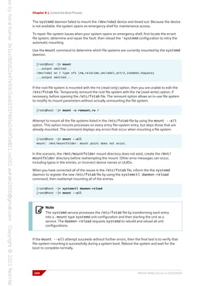 Chapter 8 | Control the Boot Process
The systemd daemon failed to mount the /dev/vda2 device and timed out. Because the device
is not available, the system opens an emergency shell for maintenance access.
To repair file-system issues when your system opens an emergency shell, first locate the errant
file system, determine and repair the fault, then reload the 'systemd configuration to retry the
automatic mounting.
Use the mount command to determine which file systems are currently mounted by the systemd
daemon.
[root@host ~]# mount
...output omitted...
/dev/vda1 on / type xfs (ro,relatime,seclabel,attr2,inode64,noquota)
...output omitted...
If the root file system is mounted with the ro (read-only) option, then you are unable to edit the
/etc/fstab file. Temporarily remount the root file system with the rw (read-write) option, if
necessary, before opening the /etc/fstab file. The remount option allows an in-use file system
to modify its mount parameters without actually unmounting the file system.
[root@host ~]# mount -o remount,rw /
Attempt to mount all the file systems listed in the /etc/fstab file by using the mount --all
option. This option mounts processes on every entry file-system entry, but skips those that are
already mounted. The command displays any errors that occur when mounting a file system.
[root@host ~]# mount --all
mount: /mnt/mountfolder: mount point does not exist.
In this scenario, the /mnt/mountfolder mount directory does not exist, create the /mnt/
mountfolder directory before reattempting the mount. Other error messages can occur,
including typos in the entries, or incorrect device names or UUIDs.
When you have corrected all of the issues in the /etc/fstab file, inform the the systemd
daemon to register the new /etc/fstab file by using the systemctl daemon-reload
command, then reattempt mounting all of the entries.
[root@host ~]# systemctl daemon-reload
[root@host ~]# mount --all
Note
The systemd service processes the /etc/fstab file by transforming each entry
into a .mount type systemd unit configuration and then starting the unit as a
service. The daemon-reload requests systemd to rebuild and reload all unit
configurations.
If the mount --all attempt succeeds without further errors, then the final test is to verify that
file-system mounting is successfully during a system boot. Reboot the system and wait for the
boot to complete normally.
244 RH134-RHEL9.0-en-2-20220609
 