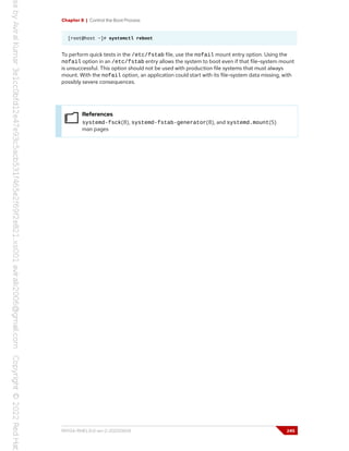 Chapter 8 | Control the Boot Process
[root@host ~]# systemctl reboot
To perform quick tests in the /etc/fstab file, use the nofail mount entry option. Using the
nofail option in an /etc/fstab entry allows the system to boot even if that file-system mount
is unsuccessful. This option should not be used with production file systems that must always
mount. With the nofail option, an application could start with its file-system data missing, with
possibly severe consequences.
References
systemd-fsck(8), systemd-fstab-generator(8), and systemd.mount(5)
man pages
RH134-RHEL9.0-en-2-20220609 245
 