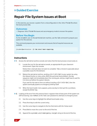 Chapter 8 | Control the Boot Process
Guided Exercise
Repair File System Issues at Boot
In this exercise, you recover a system from a misconfiguration in the /etc/fstab file where
the boot process fails.
Outcomes
• Diagnose /etc/fstab file issues and use emergency mode to recover the system.
Before You Begin
As the student user on the workstation machine, use the lab command to prepare your
system for this exercise.
This command prepares your environment and ensures that all required resources are
available.
[student@workstation ~]$ lab start boot-repairing
Instructions
1. Access the servera machine console and notice that the boot process is stuck early on.
1.1. Locate the icon for the servera console, as appropriate for your classroom
environment. Open the console.
Notice that a start job does not seem to complete. Take a minute to speculate about
a possible cause for this behavior.
1.2. Reboot the servera machine, sending a Ctrl+Alt+Del to your system by using
the relevant button or menu entry. With this particular boot problem, this key
sequence might not immediately abort the running job, and you might have to wait for
it to time out before the system reboots.
If you wait for the task to time out without sending a Ctrl+Alt+Del, then the
system eventually spawns an emergency shell by itself.
1.3. When the boot-loader menu appears, press any key to interrupt the countdown,
except the Enter key.
2. Looking at the error from the previous boot, it appears that at least parts of the system are
still functioning. Use redhat as the root user password to attempt an emergency boot.
2.1. Use the cursor keys to highlight the default boot loader entry.
2.2. Press the e key to edit the current entry.
2.3. Use the cursor keys to navigate to the line that starts with the linux word.
2.4. Press End to move the cursor to the end of the line.
2.5. Append the systemd.unit=emergency.target string to the end of the line.
246 RH134-RHEL9.0-en-2-20220609
 