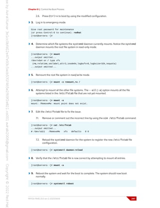 Chapter 8 | Control the Boot Process
2.6. Press Ctrl+x to boot by using the modified configuration.
3. Log in to emergency mode.
Give root password for maintenance
(or press Control-D to continue): redhat
[root@servera ~]#
4. Determine which file systems the systemd daemon currently mounts. Notice the systemd
daemon mounts the root file system in read-only mode.
[root@servera ~]# mount
...output omitted...
/dev/vda4 on / type xfs
(ro,relatime,seclabel,attr2,inode64,logbufs=8,logbsize=32k,noquota)
...output omitted...
5. Remount the root file system in read/write mode.
[root@servera ~]# mount -o remount,rw /
6. Attempt to mount all the other file systems. The --all (-a) option mounts all the file
systems listed in the /etc/fstab file that are not yet mounted.
[root@servera ~]# mount -a
mount: /RemoveMe: mount point does not exist.
7. Edit the /etc/fstab file to fix the issue.
7.1. Remove or comment out the incorrect line by using the vim /etc/fstab command.
[root@servera ~]# cat /etc/fstab
...output omitted...
# /dev/sdz1 /RemoveMe xfs defaults 0 0
7.2. Reload the systemd daemon for the system to register the new /etc/fstab file
configuration.
[root@servera ~]# systemctl daemon-reload
8. Verify that the /etc/fstab file is now correct by attempting to mount all entries.
[root@servera ~]# mount -a
9. Reboot the system and wait for the boot to complete. The system should now boot
normally.
[root@servera ~]# systemctl reboot
RH134-RHEL9.0-en-2-20220609 247
 