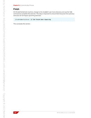 Chapter 8 | Control the Boot Process
Finish
On the workstation machine, change to the student user home directory and use the lab
command to complete this exercise. This step is important to ensure that resources from previous
exercises do not impact upcoming exercises.
[student@workstation ~]$ lab finish boot-repairing
This concludes the section.
248 RH134-RHEL9.0-en-2-20220609
 