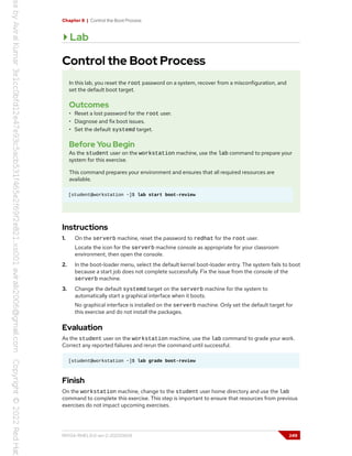 Chapter 8 | Control the Boot Process
Lab
Control the Boot Process
In this lab, you reset the root password on a system, recover from a misconfiguration, and
set the default boot target.
Outcomes
• Reset a lost password for the root user.
• Diagnose and fix boot issues.
• Set the default systemd target.
Before You Begin
As the student user on the workstation machine, use the lab command to prepare your
system for this exercise.
This command prepares your environment and ensures that all required resources are
available.
[student@workstation ~]$ lab start boot-review
Instructions
1. On the serverb machine, reset the password to redhat for the root user.
Locate the icon for the serverb machine console as appropriate for your classroom
environment, then open the console.
2. In the boot-loader menu, select the default kernel boot-loader entry. The system fails to boot
because a start job does not complete successfully. Fix the issue from the console of the
serverb machine.
3. Change the default systemd target on the serverb machine for the system to
automatically start a graphical interface when it boots.
No graphical interface is installed on the serverb machine. Only set the default target for
this exercise and do not install the packages.
Evaluation
As the student user on the workstation machine, use the lab command to grade your work.
Correct any reported failures and rerun the command until successful.
[student@workstation ~]$ lab grade boot-review
Finish
On the workstation machine, change to the student user home directory and use the lab
command to complete this exercise. This step is important to ensure that resources from previous
exercises do not impact upcoming exercises.
RH134-RHEL9.0-en-2-20220609 249
 