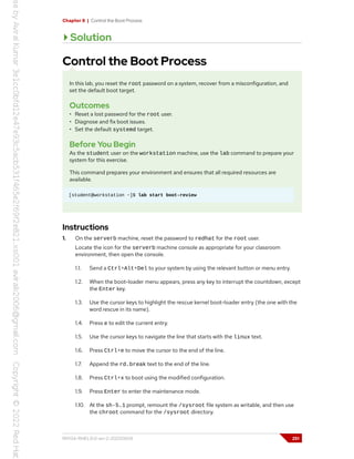 Chapter 8 | Control the Boot Process
Solution
Control the Boot Process
In this lab, you reset the root password on a system, recover from a misconfiguration, and
set the default boot target.
Outcomes
• Reset a lost password for the root user.
• Diagnose and fix boot issues.
• Set the default systemd target.
Before You Begin
As the student user on the workstation machine, use the lab command to prepare your
system for this exercise.
This command prepares your environment and ensures that all required resources are
available.
[student@workstation ~]$ lab start boot-review
Instructions
1. On the serverb machine, reset the password to redhat for the root user.
Locate the icon for the serverb machine console as appropriate for your classroom
environment, then open the console.
1.1. Send a Ctrl+Alt+Del to your system by using the relevant button or menu entry.
1.2. When the boot-loader menu appears, press any key to interrupt the countdown, except
the Enter key.
1.3. Use the cursor keys to highlight the rescue kernel boot-loader entry (the one with the
word rescue in its name).
1.4. Press e to edit the current entry.
1.5. Use the cursor keys to navigate the line that starts with the linux text.
1.6. Press Ctrl+e to move the cursor to the end of the line.
1.7. Append the rd.break text to the end of the line.
1.8. Press Ctrl+x to boot using the modified configuration.
1.9. Press Enter to enter the maintenance mode.
1.10. At the sh-5.1 prompt, remount the /sysroot file system as writable, and then use
the chroot command for the /sysroot directory.
RH134-RHEL9.0-en-2-20220609 251
 