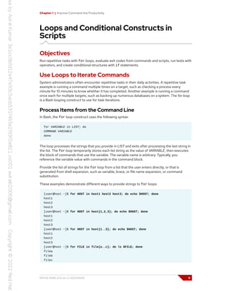 Chapter 1 | Improve Command-line Productivity
Loops and Conditional Constructs in
Scripts
Objectives
Run repetitive tasks with for loops, evaluate exit codes from commands and scripts, run tests with
operators, and create conditional structures with if statements.
Use Loops to Iterate Commands
System administrators often encounter repetitive tasks in their daily activities. A repetitive task
example is running a command multiple times on a target, such as checking a process every
minute for 10 minutes to know whether it has completed. Another example is running a command
once each for multiple targets, such as backing up numerous databases on a system. The for loop
is a Bash looping construct to use for task iterations.
Process Items from the Command Line
In Bash, the for loop construct uses the following syntax:
for VARIABLE in LIST; do
COMMAND VARIABLE
done
The loop processes the strings that you provide in LIST and exits after processing the last string in
the list. The for loop temporarily stores each list string as the value of VARIABLE, then executes
the block of commands that use the variable. The variable name is arbitrary. Typically, you
reference the variable value with commands in the command block.
Provide the list of strings for the for loop from a list that the user enters directly, or that is
generated from shell expansion, such as variable, brace, or file name expansion, or command
substitution.
These examples demonstrate different ways to provide strings to for loops:
[user@host ~]$ for HOST in host1 host2 host3; do echo $HOST; done
host1
host2
host3
[user@host ~]$ for HOST in host{1,2,3}; do echo $HOST; done
host1
host2
host3
[user@host ~]$ for HOST in host{1..3}; do echo $HOST; done
host1
host2
host3
[user@host ~]$ for FILE in file{a..c}; do ls $FILE; done
filea
fileb
filec
RH134-RHEL9.0-en-2-20220609 9
 