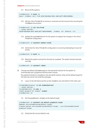 Chapter 8 | Control the Boot Process
2.11. Mount all file systems.
[root@serverb ~]# mount -a
mount: /olddata: can't find UUID=4d5c85a5-8921-4a06-8aff-80567e9689bc.
2.12. Edit the /etc/fstab file to remove or comment out the incorrect line mounting the
/olddata mount point.
[root@serverb ~]# vim /etc/fstab
...output omitted...
#UUID=4d5c85a5-8921-4a06-8aff-80567e9689bc /olddata xfs defaults 0 0
2.13. Update the systemd daemon for the system to register the changes in the /etc/
fstab file configuration.
[root@serverb ~]# systemctl daemon-reload
2.14. Verify that the /etc/fstab file configuration is correct by attempting to mount all
entries.
[root@serverb ~]# mount -a
2.15. Reboot the system and wait for the boot to complete. The system should now boot
normally.
[root@serverb ~]# systemctl reboot
3. Change the default systemd target on the serverb machine for the system to
automatically start a graphical interface when it boots.
No graphical interface is installed on the serverb machine. Only set the default target for
this exercise and do not install the packages.
3.1. Log in to the servera machine as the student user and switch to the root user.
[student@workstation ~]$ ssh student@serverb
...output omitted...
[student@serverb ~]$ sudo -i
[sudo] password for student: student
[root@serverb ~]#
3.2. Set the graphical.target as the default target.
[root@serverb ~]# systemctl set-default graphical.target
Removed /etc/systemd/system/default.target.
Created symlink /etc/systemd/system/default.target → /usr/lib/systemd/system/
graphical.target.
3.3. Verify that the correct default is set.
RH134-RHEL9.0-en-2-20220609 253
 