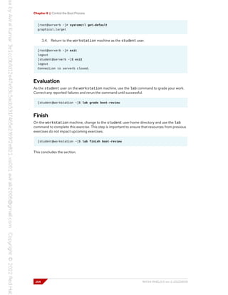 Chapter 8 | Control the Boot Process
[root@serverb ~]# systemctl get-default
graphical.target
3.4. Return to the workstation machine as the student user.
[root@serverb ~]# exit
logout
[student@serverb ~]$ exit
logout
Connection to serverb closed.
Evaluation
As the student user on the workstation machine, use the lab command to grade your work.
Correct any reported failures and rerun the command until successful.
[student@workstation ~]$ lab grade boot-review
Finish
On the workstation machine, change to the student user home directory and use the lab
command to complete this exercise. This step is important to ensure that resources from previous
exercises do not impact upcoming exercises.
[student@workstation ~]$ lab finish boot-review
This concludes the section.
254 RH134-RHEL9.0-en-2-20220609
 