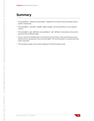 Chapter 8 | Control the Boot Process
Summary
• The systemctl reboot and systemctl poweroff commands reboot and power down a
system, respectively.
• The systemctl isolate target-name.target command switches to a new target at
runtime.
• The systemctl get-default and systemctl set-default commands can be used to
query and set the default target.
• You can use the rd.break option on the kernel command line to interrupt the boot process
before control is handed over from the initramfs. The root file system is mounted read-only
under /sysroot.
• The emergency target can be used to diagnose and fix file-system issues.
RH134-RHEL9.0-en-2-20220609 255
 