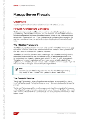 Chapter 9 | Manage Network Security
Manage Server Firewalls
Objectives
Accept or reject network connections to system services with firewalld rules.
Firewall Architecture Concepts
The Linux kernel provides the netfilter framework for network traffic operations such as
packet filtering, network address translation, and port translation. The netfilter framework
includes hooks for kernel modules to interact with network packets as they traverse a system's
network stack. Fundamentally, netfilter hooks are kernel routines that intercept events (for
example, a packet entering an interface) and run other related routines (for example, firewall
rules).
The nftables Framework
The nftables packet classification framework builds upon the netfilter framework to apply
firewall rules to network traffic. In Red Hat Enterprise Linux 9, nftables is the system firewall
core, and it replaces the deprecated iptables framework.
The nftables framework provides numerous advantages over iptables, including improved
usability and more efficient rule sets. For example, the iptables framework required a rule
for each protocol, but nftables rules can apply to both IPv4 and IPv6 traffic simultaneously.
The iptables framework required using different tools, such as iptables, ip6tables,
arptables, and ebtables, for each protocol, but the nftables framework uses the single nft
user-space utility to manage all protocols through a single interface.
Note
Convert legacy iptables configuration files into their nftables equivalents by
using the iptables-translate and ip6tables-translate utilities.
The firewalld Service
The firewalld service is a dynamic firewall manager, and is the recommended front end to
the nftables framework. The Red Hat Enterprise Linux 9 distribution includes the firewalld
package.
The firewalld service simplifies firewall management by classifying network traffic into zones.
A network packet's assigned zone depends on criteria such as the source IP address of the packet
or the incoming network interface. Each zone has its own list of ports and services that are either
open or closed.
258 RH134-RHEL9.0-en-2-20220609
 