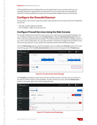 Chapter 9 | Manage Network Security
If the predefined service configurations are not appropriate for your scenario, then you can
manually specify the required ports and protocols. You can use the web console graphical
interface to review predefined services and manually define additional ports and protocols.
Configure the firewalld Daemon
Among others, two common ways that system administrators use to interact with the firewalld
service are:
• The web console graphical interface
• The firewall-cmd command-line tool
Configure Firewall Services Using the Web Console
To manage firewall services with the web console, you need to log in and escalate privileges. You
can escalate privileges by clicking the Limited access or Turn on administrative access buttons.
Then, enter your password when prompted. The administrative mode elevates privileges based on
your user's sudo configuration. As a security reminder, remember to toggle back to limited access
mode once you perform on your system the task that requires administrative privileges.
Click the Networking option in the left navigation menu to display the Firewall section in the main
networking page. Click the Edit rules and zones button zones to navigate to the Firewall page.
Figure 9.1: The web console networking page
The Firewall page displays active zones and their allowed services. Click the arrow (>) button to
the left of a service name to view its details. To add a service to a zone, click the Add services
button in the upper right corner of the applicable zone.
Figure 9.2: The web console firewall page
RH134-RHEL9.0-en-2-20220609 261
 