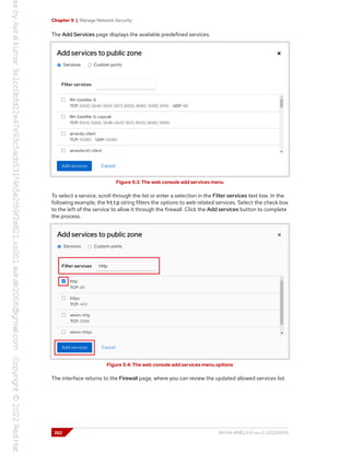 Chapter 9 | Manage Network Security
The Add Services page displays the available predefined services.
Figure 9.3: The web console add services menu
To select a service, scroll through the list or enter a selection in the Filter services text box. In the
following example, the http string filters the options to web related services. Select the check box
to the left of the service to allow it through the firewall. Click the Add services button to complete
the process.
Figure 9.4: The web console add services menu options
The interface returns to the Firewall page, where you can review the updated allowed services list.
262 RH134-RHEL9.0-en-2-20220609
 