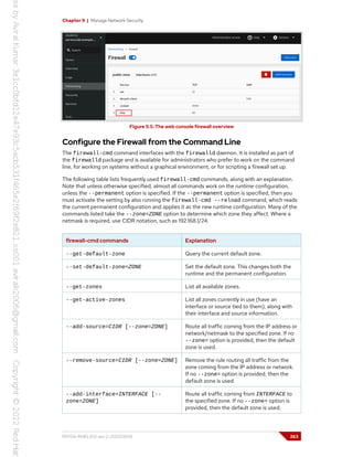 Chapter 9 | Manage Network Security
Figure 9.5: The web console firewall overview
Configure the Firewall from the Command Line
The firewall-cmd command interfaces with the firewalld daemon. It is installed as part of
the firewalld package and is available for administrators who prefer to work on the command
line, for working on systems without a graphical environment, or for scripting a firewall set up.
The following table lists frequently used firewall-cmd commands, along with an explanation.
Note that unless otherwise specified, almost all commands work on the runtime configuration,
unless the --permanent option is specified. If the --permanent option is specified, then you
must activate the setting by also running the firewall-cmd --reload command, which reads
the current permanent configuration and applies it as the new runtime configuration. Many of the
commands listed take the --zone=ZONE option to determine which zone they affect. Where a
netmask is required, use CIDR notation, such as 192.168.1/24.
firewall-cmd commands Explanation
--get-default-zone Query the current default zone.
--set-default-zone=ZONE Set the default zone. This changes both the
runtime and the permanent configuration.
--get-zones List all available zones.
--get-active-zones List all zones currently in use (have an
interface or source tied to them), along with
their interface and source information.
--add-source=CIDR [--zone=ZONE] Route all traffic coming from the IP address or
network/netmask to the specified zone. If no
--zone= option is provided, then the default
zone is used.
--remove-source=CIDR [--zone=ZONE] Remove the rule routing all traffic from the
zone coming from the IP address or network.
If no --zone= option is provided, then the
default zone is used.
--add-interface=INTERFACE [--
zone=ZONE]
Route all traffic coming from INTERFACE to
the specified zone. If no --zone= option is
provided, then the default zone is used.
RH134-RHEL9.0-en-2-20220609 263
 