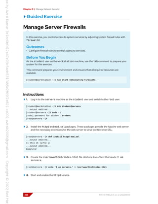 Chapter 9 | Manage Network Security
Guided Exercise
Manage Server Firewalls
In this exercise, you control access to system services by adjusting system firewall rules with
firewalld.
Outcomes
• Configure firewall rules to control access to services.
Before You Begin
As the student user on the workstation machine, use the lab command to prepare your
system for this exercise.
This command prepares your environment and ensures that all required resources are
available.
[student@workstation ~]$ lab start netsecurity-firewalls
Instructions
1. Log in to the servera machine as the student user and switch to the root user.
[student@workstation ~]$ ssh student@servera
...output omitted...
[student@servera ~]$ sudo -i
[sudo] password for student: student
[root@servera ~]#
2. Install the httpd and mod_ssl packages. These packages provide the Apache web server
and the necessary extensions for the web server to serve content over SSL.
[root@servera ~]# dnf install httpd mod_ssl
...output omitted...
Is this ok [y/N]: y
...output omitted...
Complete!
3. Create the /var/www/html/index.html file. Add one line of text that reads: I am
servera.
[root@servera ~]# echo 'I am servera.' > /var/www/html/index.html
4. Start and enable the httpd service.
266 RH134-RHEL9.0-en-2-20220609
 