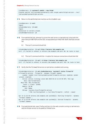 Chapter 9 | Manage Network Security
[root@servera ~]# systemctl enable --now httpd
Created symlink /etc/systemd/system/multi-user.target.wants/httpd.service → /usr/
lib/systemd/system/httpd.service.
5. Return to the workstation machine as the student user.
[root@servera ~]# exit
logout
[student@servera ~]$ exit
logout
Connection to servera closed.
[student@workstation ~]$
6. From workstation, attempt to access the web server on servera by using both the
clear-text port 80/TCP and the SSL encapsulated port 443/TCP. Both attempts should
fail.
6.1. The curl command should fail.
[student@workstation ~]$ curl http://servera.lab.example.com
curl: (7) Failed to connect to servera.lab.example.com port 80: No route to host
6.2. The curl command with the -k option for insecure connections should also fail.
[student@workstation ~]$ curl -k https://servera.lab.example.com
curl: (7) Failed to connect to servera.lab.example.com port 443: No route to host
7. Verify that the firewalld service on servera is enabled and running.
[student@workstation ~]$ ssh student@servera 'systemctl status firewalld'
● firewalld.service - firewalld - dynamic firewall daemon
Loaded: loaded (/usr/lib/systemd/system/firewalld.service; enabled; vendor
preset: enabled)
Active: active (running) since Wed 2022-04-13 11:22:50 EDT; 7min ago
Docs: man:firewalld(1)
Main PID: 768 (firewalld)
Tasks: 2 (limit: 10798)
Memory: 39.9M
CPU: 584ms
CGroup: /system.slice/firewalld.service
└─768 /usr/bin/python3 -s /usr/sbin/firewalld --nofork --nopid
Apr 13 11:22:49 servera.lab.example.com systemd[1]: Starting firewalld - dynamic
firewall daemon...
Apr 13 11:22:50 servera.lab.example.com systemd[1]: Started firewalld - dynamic
firewall daemon.
8. From workstation, open Firefox and log in to the web console running on servera to
add the https service to the public firewall zone.
RH134-RHEL9.0-en-2-20220609 267
 