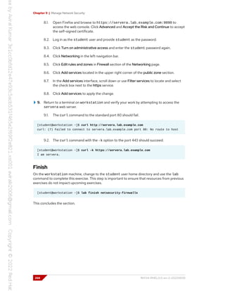 Chapter 9 | Manage Network Security
8.1. Open Firefox and browse to https://servera.lab.example.com:9090 to
access the web console. Click Advanced and Accept the Risk and Continue to accept
the self-signed certificate.
8.2. Log in as the student user and provide student as the password.
8.3. Click Turn on administrative access and enter the student password again.
8.4. Click Networking in the left navigation bar.
8.5. Click Edit rules and zones in Firewall section of the Networking page.
8.6. Click Add services located in the upper right corner of the public zone section.
8.7. In the Add services interface, scroll down or use Filter services to locate and select
the check box next to the https service.
8.8. Click Add services to apply the change.
9. Return to a terminal on workstation and verify your work by attempting to access the
servera web server.
9.1. The curl command to the standard port 80 should fail.
[student@workstation ~]$ curl http://servera.lab.example.com
curl: (7) Failed to connect to servera.lab.example.com port 80: No route to host
9.2. The curl command with the -k option to the port 443 should succeed.
[student@workstation ~]$ curl -k https://servera.lab.example.com
I am servera.
Finish
On the workstation machine, change to the student user home directory and use the lab
command to complete this exercise. This step is important to ensure that resources from previous
exercises do not impact upcoming exercises.
[student@workstation ~]$ lab finish netsecurity-firewalls
This concludes the section.
268 RH134-RHEL9.0-en-2-20220609
 