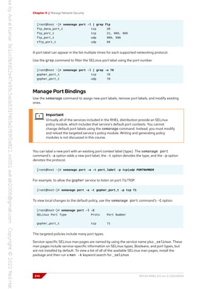 Chapter 9 | Manage Network Security
[root@host ~]# semanage port -l | grep ftp
ftp_data_port_t tcp 20
ftp_port_t tcp 21, 989, 990
ftp_port_t udp 989, 990
tftp_port_t udp 69
A port label can appear in the list multiple times for each supported networking protocol.
Use the grep command to filter the SELinux port label using the port number.
[root@host ~]# semanage port -l | grep -w 70
gopher_port_t tcp 70
gopher_port_t udp 70
Manage Port Bindings
Use the semanage command to assign new port labels, remove port labels, and modify existing
ones.
Important
Virtually all of the services included in the RHEL distribution provide an SELinux
policy module, which includes that service's default port contexts. You cannot
change default port labels using the semanage command. Instead, you must modify
and reload the targeted service's policy module. Writing and generating policy
modules is not discussed in this course.
You can label a new port with an existing port context label (type). The semanage port
command's -a option adds a new port label, the -t option denotes the type, and the -p option
denotes the protocol.
[root@host ~]# semanage port -a -t port_label -p tcp|udp PORTNUMBER
For example, to allow the gopher service to listen on port 71/TCP:
[root@host~]# semanage port -a -t gopher_port_t -p tcp 71
To view local changes to the default policy, use the semanage port command's -C option.
[root@host~]# semanage port -l -C
SELinux Port Type Proto Port Number
gopher_port_t tcp 71
The targeted policies include many port types.
Service-specific SELinux man pages are named by using the service name plus _selinux. These
man pages include service-specific information on SELinux types, Booleans, and port types, but
are not installed by default. To view a list of all of the available SELinux man pages, install the
package and then run a man -k keyword search for _selinux
270 RH134-RHEL9.0-en-2-20220609
 