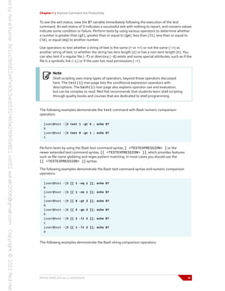 Chapter 1 | Improve Command-line Productivity
To see the exit status, view the $? variable immediately following the execution of the test
command. An exit status of 0 indicates a successful exit with nothing to report, and nonzero values
indicate some condition or failure. Perform tests by using various operators to determine whether
a number is greater than (gt), greater than or equal to (ge), less than (lt), less than or equal to
(le), or equal (eq) to another number.
Use operators to test whether a string of text is the same (= or ==) or not the same (!=) as
another string of text, or whether the string has zero length (z) or has a non-zero length (n). You
can also test if a regular file (-f) or directory (-d) exists and some special attributes, such as if the
file is a symbolic link (-L) or if the user has read permissions (-r).
Note
Shell scripting uses many types of operators, beyond those operators discussed
here. The test(1) man page lists the conditional expression operators with
descriptions. The bash(1) man page also explains operator use and evaluation,
but can be complex to read. Red Hat recommends that students learn shell scripting
through quality books and courses that are dedicated to shell programming.
The following examples demonstrate the test command with Bash numeric comparison
operators:
[user@host ~]$ test 1 -gt 0 ; echo $?
0
[user@host ~]$ test 0 -gt 1 ; echo $?
1
Perform tests by using the Bash test command syntax, [ <TESTEXPRESSION> ] or the
newer extended test command syntax, [[ <TESTEXPRESSION> ]], which provides features
such as file name globbing and regex pattern matching. In most cases you should use the
[[ <TESTEXPRESSION> ]] syntax.
The following examples demonstrate the Bash test command syntax and numeric comparison
operators:
[user@host ~]$ [[ 1 -eq 1 ]]; echo $?
0
[user@host ~]$ [[ 1 -ne 1 ]]; echo $?
1
[user@host ~]$ [[ 8 -gt 2 ]]; echo $?
0
[user@host ~]$ [[ 2 -ge 2 ]]; echo $?
0
[user@host ~]$ [[ 2 -lt 2 ]]; echo $?
1
[user@host ~]$ [[ 1 -lt 2 ]]; echo $?
0
The following examples demonstrate the Bash string comparison operators:
RH134-RHEL9.0-en-2-20220609 11
 