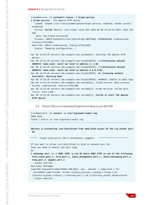 Chapter 9 | Manage Network Security
[root@servera ~]# systemctl status -l httpd.service
● httpd.service - The Apache HTTP Server
Loaded: loaded (/usr/lib/systemd/system/httpd.service; enabled; vendor preset:
disabled)
Active: failed (Result: exit-code) since Mon 2019-04-08 14:23:29 CEST; 3min 33s
ago
Docs: man:httpd.service(8)
Process: 28078 ExecStart=/usr/sbin/httpd $OPTIONS -DFOREGROUND (code=exited,
status=1/FAILURE)
Main PID: 28078 (code=exited, status=1/FAILURE)
Status: "Reading configuration..."
Apr 08 14:23:29 servera.lab.example.com systemd[1]: Starting The Apache HTTP
Server...
Apr 08 14:23:29 servera.lab.example.com httpd[28078]: (13)Permission denied:
AH00072: make_sock: could not bind to address [::]:82
Apr 08 14:23:29 servera.lab.example.com httpd[28078]: (13)Permission denied:
AH00072: make_sock: could not bind to address 0.0.0.0:82
Apr 08 14:23:29 servera.lab.example.com httpd[28078]: no listening sockets
available, shutting down
Apr 08 14:23:29 servera.lab.example.com httpd[28078]: AH00015: Unable to open logs
Apr 08 14:23:29 servera.lab.example.com systemd[1]: httpd.service: Main process
exited, code=exited, status=1/FAILURE
Apr 08 14:23:29 servera.lab.example.com systemd[1]: httpd.service: Failed with
result 'exit-code'.
Apr 08 14:23:29 servera.lab.example.com systemd[1]: Failed to start The Apache
HTTP Server.
2.3. Check if SELinux is blocking httpd from binding to port 82/TCP.
[root@servera ~]# sealert -a /var/log/audit/audit.log
100% done
found 1 alerts in /var/log/audit/audit.log
--------------------------------------------------------------------------------
SELinux is preventing /usr/sbin/httpd from name_bind access on the tcp_socket port
82.
***** Plugin bind_ports (99.5 confidence) suggests ************************
If you want to allow /usr/sbin/httpd to bind to network port 82
Then you need to modify the port type.
Do
# semanage port -a -t PORT_TYPE -p tcp 82 where PORT_TYPE is one of the following:
http_cache_port_t, http_port_t, jboss_management_port_t, jboss_messaging_port_t,
ntop_port_t, puppet_port_t.
...output omitted...
Raw Audit Messages
type=AVC msg=audit(1554726569.188:852): avc: denied { name_bind } for
pid=28393 comm="httpd" src=82 scontext=system_u:system_r:httpd_t:s0
tcontext=system_u:object_r:reserved_port_t:s0 tclass=tcp_socket permissive=0
...output omitted...
RH134-RHEL9.0-en-2-20220609 273
 