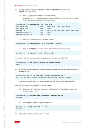 Chapter 9 | Manage Network Security
3. Configure SELinux to allow httpd to bind to port 82/TCP, then restart the
httpd.service service.
3.1. Find an appropriate port type for port 82/TCP.
The http_port_t type includes the default HTTP ports, 80/TCP and 443/TCP.
This is the correct port type for the web server.
[root@servera ~]# semanage port -l | grep http
http_cache_port_t tcp 8080, 8118, 8123, 10001-10010
http_cache_port_t udp 3130
http_port_t tcp 80, 81, 443, 488, 8008, 8009, 8443, 9000
pegasus_http_port_t tcp 5988
pegasus_https_port_t tcp 5989
3.2. Assign port 82/TCP the http_port_t type.
[root@servera ~]# semanage port -a -t http_port_t -p tcp 82
3.3. Restart the httpd.service service. This command should succeed.
[root@servera ~]# systemctl restart httpd.service
4. Verify that you can now access the web server running on port 82/TCP.
[root@servera ~]# curl http://servera.lab.example.com:82
Hello
5. In a different terminal window, check whether you can access the new web service from
workstation.
[student@workstation ~]$ curl http://servera.lab.example.com:82
curl: (7) Failed to connect to servera.example.com:82; No route to host
That error means you still can not connect to the web service from workstation.
6. On servera, open port 82/TCP on the firewall.
6.1. Open port 82/TCP in the permanent configuration, for the default zone on the
firewall, on servera.
[root@servera ~]# firewall-cmd --permanent --add-port=82/tcp
success
6.2. Activate your firewall changes on servera.
[root@servera ~]# firewall-cmd --reload
success
7. Access the web service from workstation.
274 RH134-RHEL9.0-en-2-20220609
 