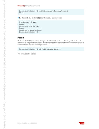 Chapter 9 | Manage Network Security
[student@workstation ~]$ curl http://servera.lab.example.com:82
Hello
8. Return to the workstation system as the student user.
[root@servera ~]# exit
logout
[student@servera ~]$ exit
logout
Connection to servera closed.
[student@workstation ~]$
Finish
On the workstation machine, change to the student user home directory and use the lab
command to complete this exercise. This step is important to ensure that resources from previous
exercises do not impact upcoming exercises.
[student@workstation ~]$ lab finish netsecurity-ports
This concludes the section.
RH134-RHEL9.0-en-2-20220609 275
 