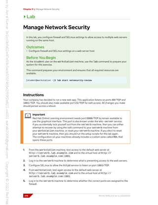 Chapter 9 | Manage Network Security
Lab
Manage Network Security
In this lab, you configure firewall and SELinux settings to allow access to multiple web servers
running on the same host.
Outcomes
• Configure firewall and SELinux settings on a web server host.
Before You Begin
As the student user on the workstation machine, use the lab command to prepare your
system for this exercise.
This command prepares your environment and ensures that all required resources are
available.
[student@workstation ~]$ lab start netsecurity-review
Instructions
Your company has decided to run a new web app. This application listens on ports 80/TCP and
1001/TCP. You should also make available port 22/TCP for ssh access. All changes you make
should persist across a reboot.
Important
Red Hat Online Learning environment needs port 5900/TCP to remain available to
use the graphical interface. This port is also known under the vnc-server service.
If you accidentally lock yourself out from the serverb machine, then you can either
attempt to recover by using the ssh command to your serverb machine from
your workstation machine, or reset your serverb machine. If you elect to reset
your serverb machine, then you should run the setup scripts for this lab again.
The configuration on your machines already includes a custom zone called ROL that
opens these ports.
1. From the workstation machine, test access to the default web server at
http://serverb.lab.example.com and to the virtual host at http://
serverb.lab.example.com:1001.
2. Log in to the serverb machine to determine what is preventing access to the web servers.
3. Configure SELinux to allow the httpd service to listen on port 1001/TCP.
4. From workstation, test again access to the default web server at
http://serverb.lab.example.com and to the virtual host at http://
serverb.lab.example.com:1001.
5. Log in to the serverb machine to determine whether the correct ports are assigned to the
firewall.
276 RH134-RHEL9.0-en-2-20220609
 