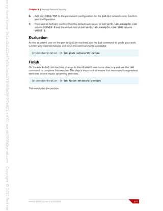 Chapter 9 | Manage Network Security
6. Add port 1001/TCP to the permanent configuration for the public network zone. Confirm
your configuration.
7. From workstation, confirm that the default web server at serverb.lab.example.com
returns SERVER B and the virtual host at serverb.lab.example.com:1001 returns
VHOST 1.
Evaluation
As the student user on the workstation machine, use the lab command to grade your work.
Correct any reported failures and rerun the command until successful.
[student@workstation ~]$ lab grade netsecurity-review
Finish
On the workstation machine, change to the student user home directory and use the lab
command to complete this exercise. This step is important to ensure that resources from previous
exercises do not impact upcoming exercises.
[student@workstation ~]$ lab finish netsecurity-review
This concludes the section.
RH134-RHEL9.0-en-2-20220609 277
 