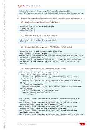 Chapter 9 | Manage Network Security
[student@workstation ~]$ curl http://serverb.lab.example.com:1001
curl: (7) Failed to connect to serverb.lab.example.com port 1001: No route to host
2. Log in to the serverb machine to determine what is preventing access to the web servers.
2.1. Log in to the serverb machine as student user.
[student@workstation ~]$ ssh student@serverb
...output omitted...
[student@serverb ~]$
2.2. Determine whether the httpd service is active.
[student@serverb ~]$ systemctl is-active httpd
inactive
2.3. Enable and start the httpd service. The httpd service fails to start.
[student@serverb ~]$ sudo systemctl enable --now httpd
[sudo] password for student: student
Created symlink /etc/systemd/system/multi-user.target.wants/httpd.service → /usr/
lib/systemd/system/httpd.service.
Job for httpd.service failed because the control process exited with error code.
See "systemctl status httpd.service" and "journalctl -xeu httpd.service" for
details.
2.4. Investigate the reasons why the httpd service fails to start.
[student@serverb ~]$ systemctl status httpd.service
× httpd.service - The Apache HTTP Server
Loaded: loaded (/usr/lib/systemd/system/httpd.service; enabled; vendor
preset: disabled)
Active: failed (Result: exit-code) since Wed 2022-04-13 06:55:01 EDT; 2min
52s ago
Docs: man:httpd.service(8)
Process: 1640 ExecStart=/usr/sbin/httpd $OPTIONS -DFOREGROUND (code=exited,
status=1/FAILURE)
Main PID: 1640 (code=exited, status=1/FAILURE)
Status: "Reading configuration..."
CPU: 31ms
Apr 13 06:55:01 serverb.lab.example.com systemd[1]: Starting The Apache HTTP
Server...
Apr 13 06:55:01 serverb.lab.example.com httpd[1640]: (13)Permission denied:
AH00072: make_sock: could not bind to address [::]:1001
Apr 13 06:55:01 serverb.lab.example.com httpd[1640]: (13)Permission denied:
AH00072: make_sock: could not bind to address 0.0.0.0:1001
Apr 13 06:55:01 serverb.lab.example.com httpd[1640]: no listening sockets
available, shutting down
Apr 13 06:55:01 serverb.lab.example.com httpd[1640]: AH00015: Unable to open logs
RH134-RHEL9.0-en-2-20220609 279
 