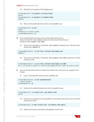 Chapter 9 | Manage Network Security
3.5. Verify the running state of the httpd service.
[student@serverb ~]$ systemctl is-active httpd
active
[student@serverb ~]$ systemctl is-enabled httpd
enabled
3.6. Return to the workstation machine as the student user.
[student@serverb ~]$ exit
logout
Connection to serverb closed.
[student@workstation ~]$
4. From workstation, test again access to the default web server at
http://serverb.lab.example.com and to the virtual host at http://
serverb.lab.example.com:1001.
4.1. Test access to the http://serverb.lab.example.com web server. The web server
should return SERVER B.
[student@workstation ~]$ curl http://serverb.lab.example.com
SERVER B
4.2. Test access to the http://serverb.lab.example.com:1001 virtual host. The test
continues to fail.
[student@workstation ~]$ curl http://serverb.lab.example.com:1001
curl: (7) Failed to connect to serverb.lab.example.com port 1001: No route to host
5. Log in to the serverb machine to determine whether the correct ports are assigned to the
firewall.
5.1. Log in to the serverb machine as the student user.
[student@workstation ~]$ ssh student@serverb
...output omitted...
[student@serverb ~]$
5.2. Verify that the default firewall zone is set to the public zone.
[student@serverb ~]$ firewall-cmd --get-default-zone
public
5.3. If the previous step does not return public as the default zone, then correct it with the
following command:
[student@serverb ~]$ sudo firewall-cmd --set-default-zone public
5.4. Determine the open ports listed in the public network zone.
RH134-RHEL9.0-en-2-20220609 281
 