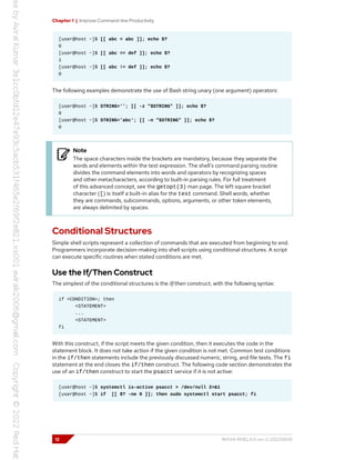 Chapter 1 | Improve Command-line Productivity
[user@host ~]$ [[ abc = abc ]]; echo $?
0
[user@host ~]$ [[ abc == def ]]; echo $?
1
[user@host ~]$ [[ abc != def ]]; echo $?
0
The following examples demonstrate the use of Bash string unary (one argument) operators:
[user@host ~]$ STRING=''; [[ -z "$STRING" ]]; echo $?
0
[user@host ~]$ STRING='abc'; [[ -n "$STRING" ]]; echo $?
0
Note
The space characters inside the brackets are mandatory, because they separate the
words and elements within the test expression. The shell's command parsing routine
divides the command elements into words and operators by recognizing spaces
and other metacharacters, according to built-in parsing rules. For full treatment
of this advanced concept, see the getopt(3) man page. The left square bracket
character ([) is itself a built-in alias for the test command. Shell words, whether
they are commands, subcommands, options, arguments, or other token elements,
are always delimited by spaces.
Conditional Structures
Simple shell scripts represent a collection of commands that are executed from beginning to end.
Programmers incorporate decision-making into shell scripts using conditional structures. A script
can execute specific routines when stated conditions are met.
Use the If/Then Construct
The simplest of the conditional structures is the if/then construct, with the following syntax:
if <CONDITION>; then
<STATEMENT>
...
<STATEMENT>
fi
With this construct, if the script meets the given condition, then it executes the code in the
statement block. It does not take action if the given condition is not met. Common test conditions
in the if/then statements include the previously discussed numeric, string, and file tests. The fi
statement at the end closes the if/then construct. The following code section demonstrates the
use of an if/then construct to start the psacct service if it is not active:
[user@host ~]$ systemctl is-active psacct > /dev/null 2>&1
[user@host ~]$ if [[ $? -ne 0 ]]; then sudo systemctl start psacct; fi
12 RH134-RHEL9.0-en-2-20220609
 